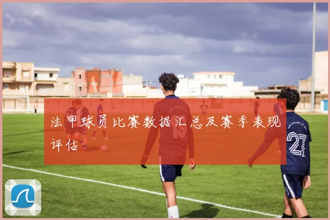 法甲球员比赛数据汇总及赛季表现评估
