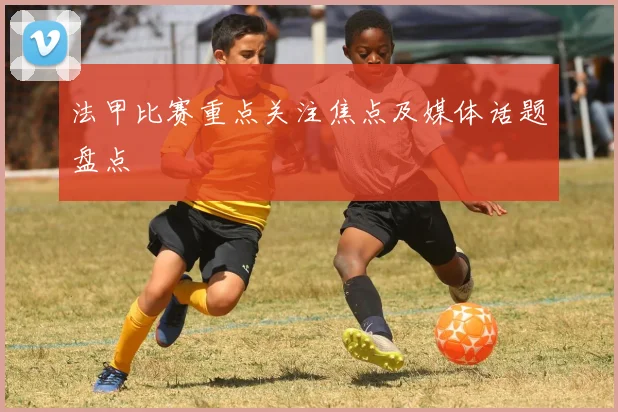 法甲比赛重点关注焦点及媒体话题盘点