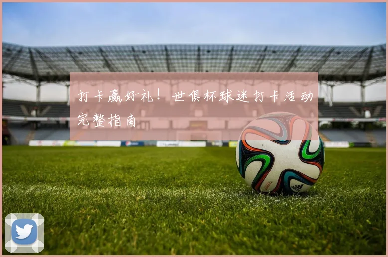 打卡赢好礼！世俱杯球迷打卡活动完整指南