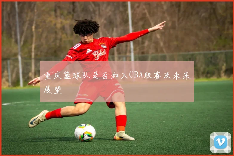 重庆篮球队是否加入CBA联赛及未来展望