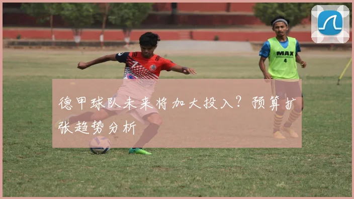 德甲球队未来将加大投入？预算扩张趋势分析