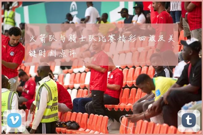 火箭队与骑士队比赛精彩回放及关键时刻点评